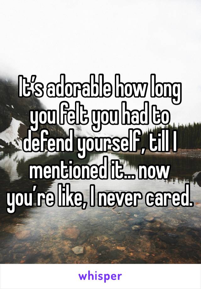 It’s adorable how long you felt you had to defend yourself, till I mentioned it… now you’re like, I never cared.