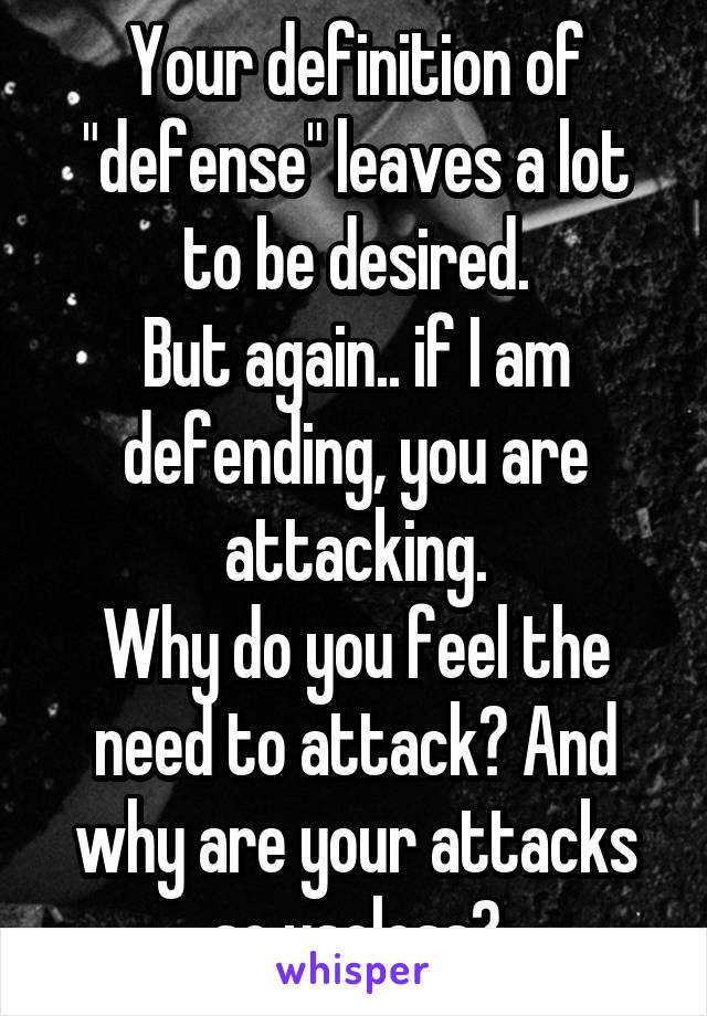 Your definition of "defense" leaves a lot to be desired.
But again.. if I am defending, you are attacking.
Why do you feel the need to attack? And why are your attacks so useless?