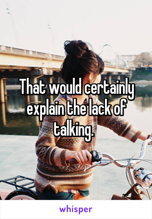 That would certainly explain the lack of talking.  