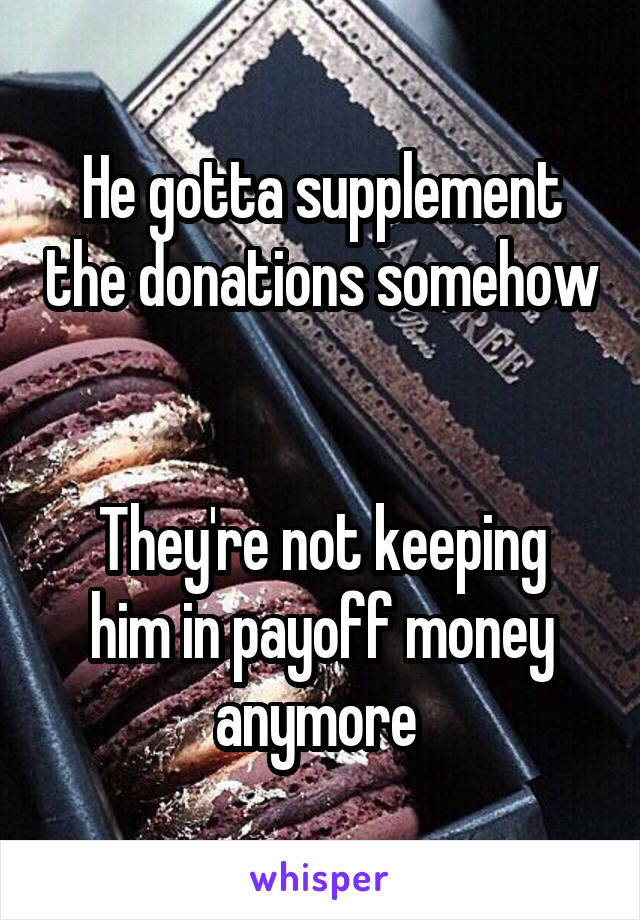 He gotta supplement the donations somehow


They're not keeping him in payoff money anymore 