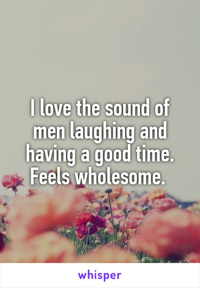 I love the sound of men laughing and having a good time. Feels wholesome. 