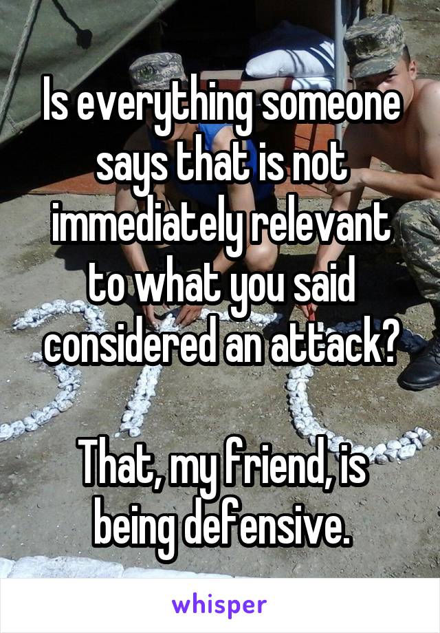 Is everything someone says that is not immediately relevant to what you said considered an attack?

That, my friend, is being defensive.