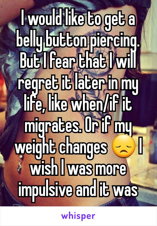 I would like to get a belly button piercing. But I fear that I will regret it later in my life, like when/if it migrates. Or if my weight changes 😞 I wish I was more impulsive and it was easy