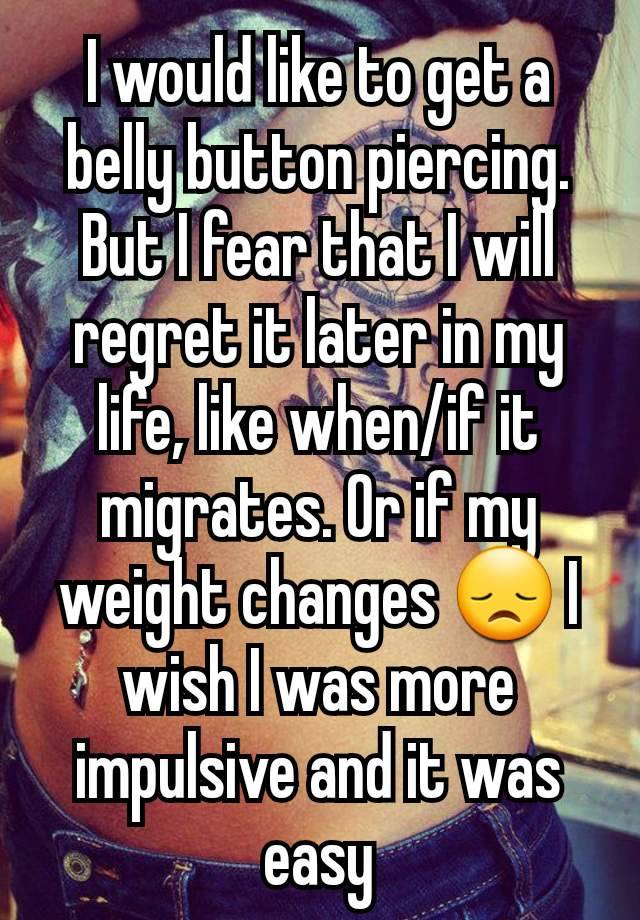 I would like to get a belly button piercing. But I fear that I will regret it later in my life, like when/if it migrates. Or if my weight changes 😞 I wish I was more impulsive and it was easy