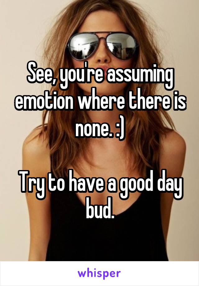 See, you're assuming emotion where there is none. :)

Try to have a good day bud.