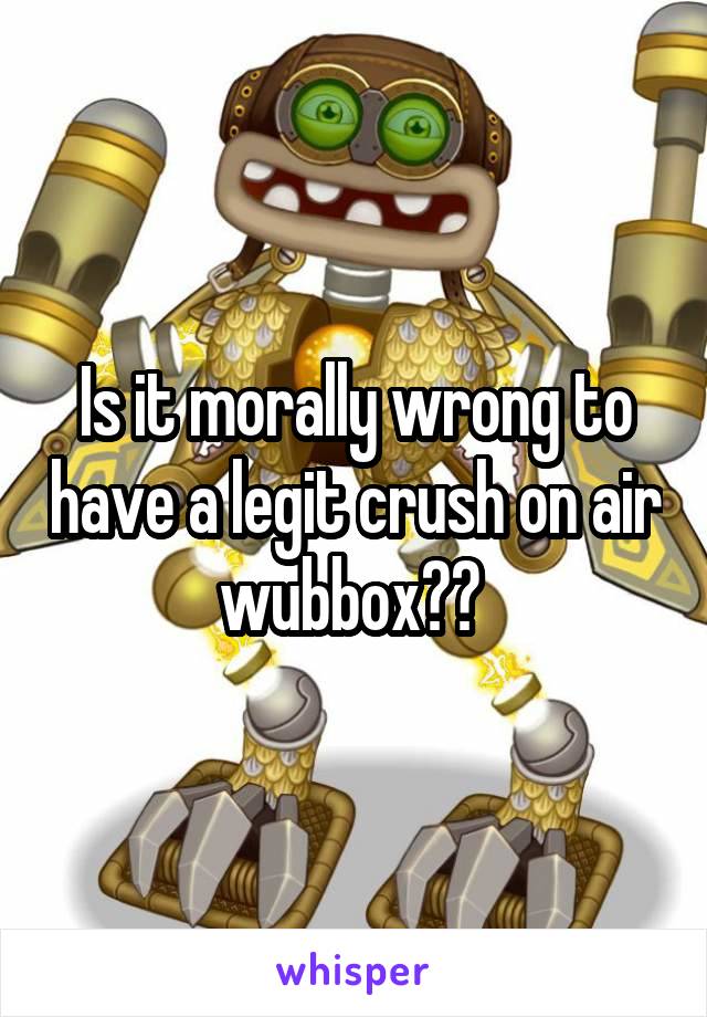 Is it morally wrong to have a legit crush on air wubbox?? 