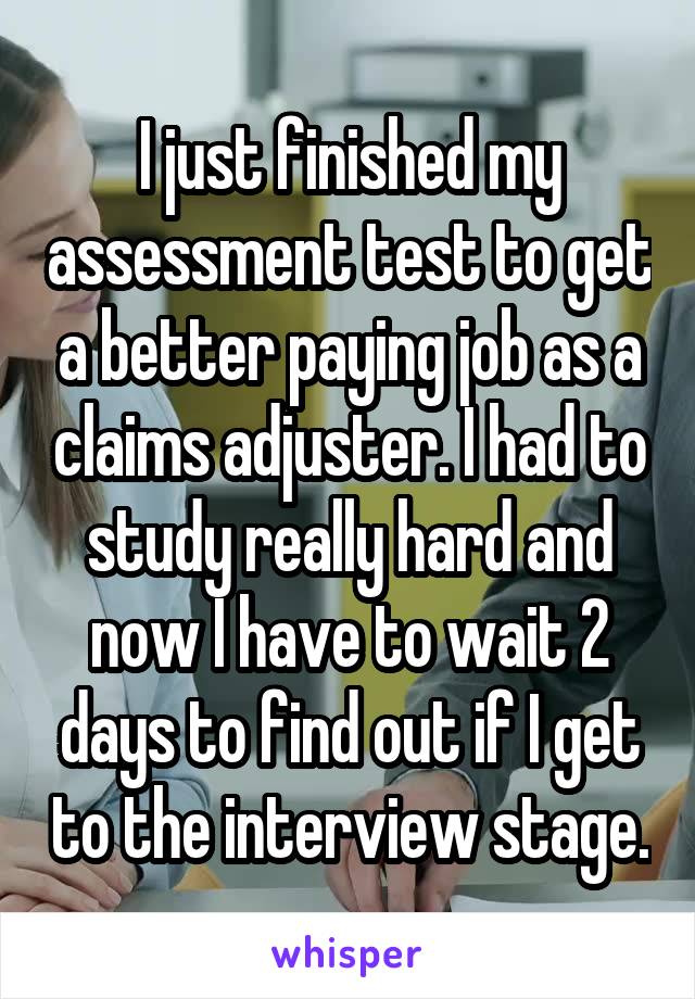 I just finished my assessment test to get a better paying job as a claims adjuster. I had to study really hard and now I have to wait 2 days to find out if I get to the interview stage.