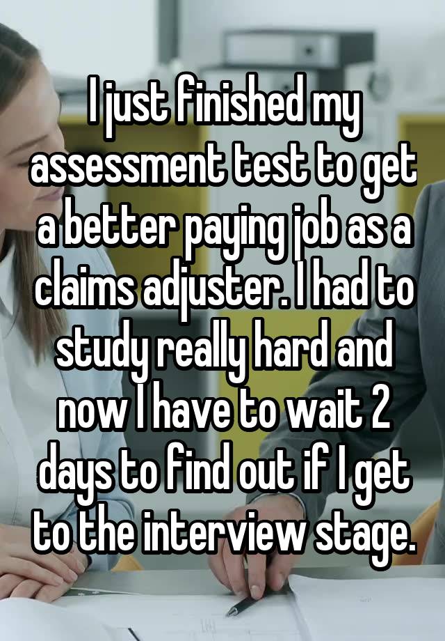 I just finished my assessment test to get a better paying job as a claims adjuster. I had to study really hard and now I have to wait 2 days to find out if I get to the interview stage.