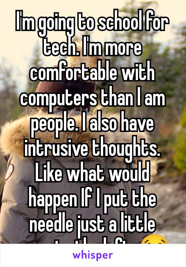 I'm going to school for tech. I'm more comfortable with computers than I am people. I also have intrusive thoughts. Like what would happen If I put the needle just a little more to the left. 😂