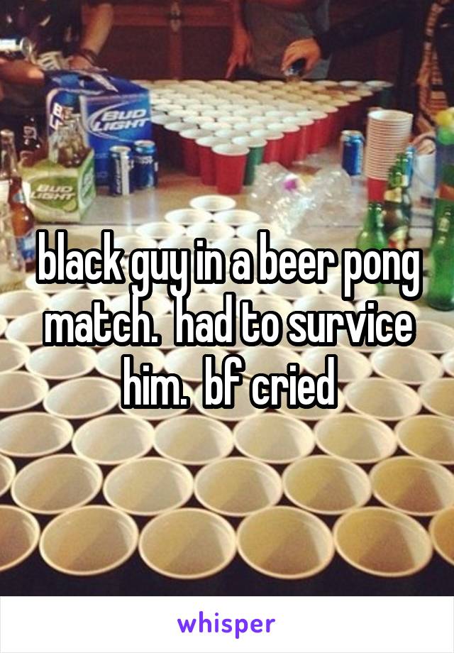 black guy in a beer pong match.  had to survice him.  bf cried