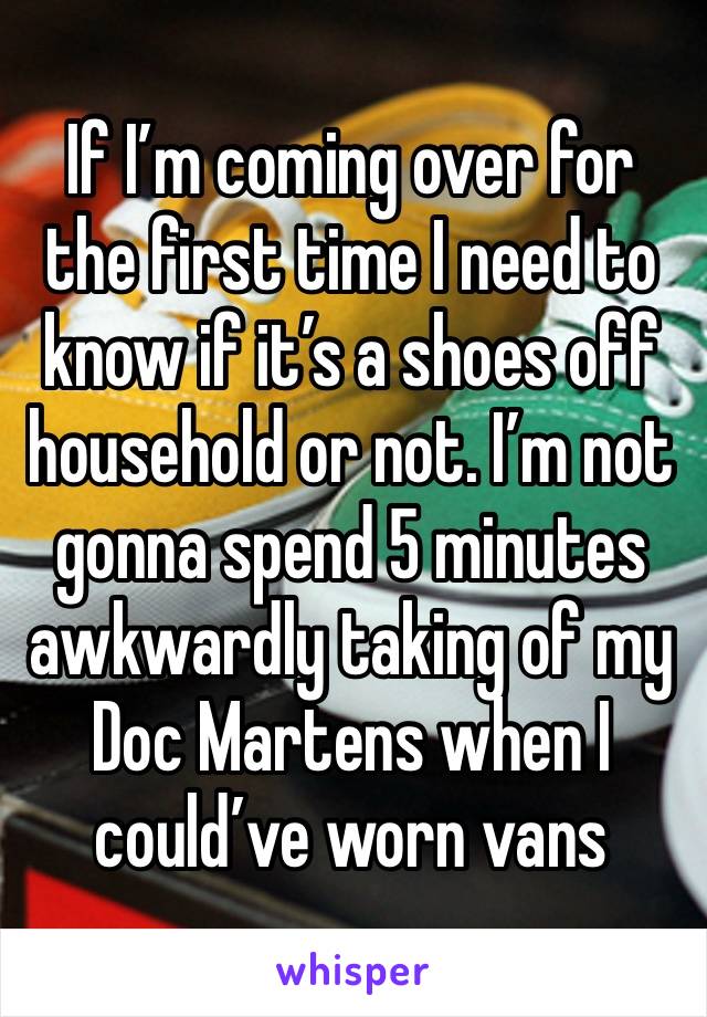 If I’m coming over for the first time I need to know if it’s a shoes off household or not. I’m not gonna spend 5 minutes awkwardly taking of my Doc Martens when I could’ve worn vans 