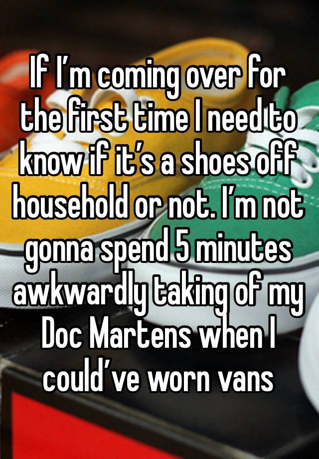 If I’m coming over for the first time I need to know if it’s a shoes off household or not. I’m not gonna spend 5 minutes awkwardly taking of my Doc Martens when I could’ve worn vans 