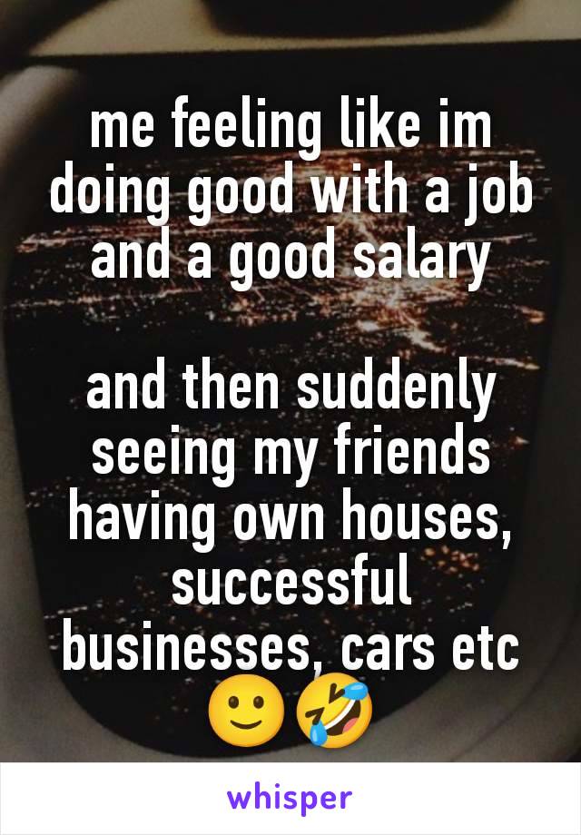 me feeling like im doing good with a job and a good salary

and then suddenly seeing my friends having own houses, successful businesses, cars etc🙂🤣