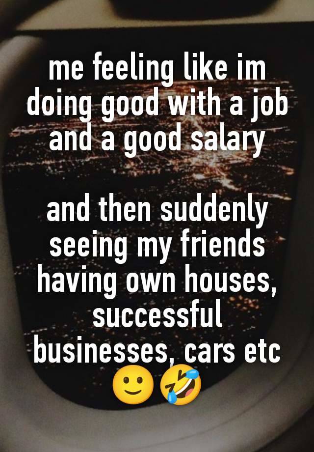 me feeling like im doing good with a job and a good salary

and then suddenly seeing my friends having own houses, successful businesses, cars etc🙂🤣