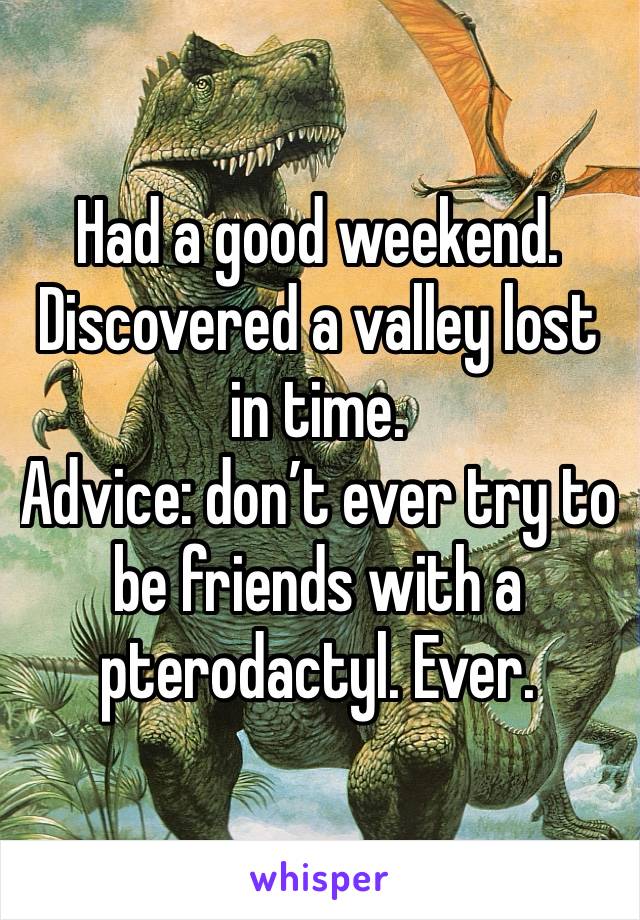 Had a good weekend. 
Discovered a valley lost in time. 
Advice: don’t ever try to be friends with a pterodactyl. Ever. 