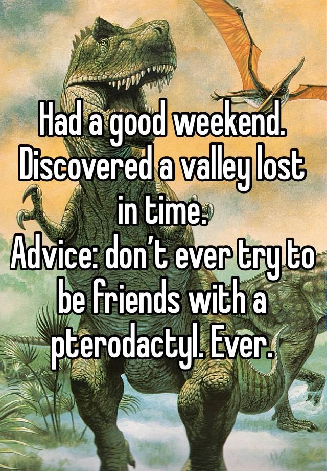 Had a good weekend. 
Discovered a valley lost in time. 
Advice: don’t ever try to be friends with a pterodactyl. Ever. 