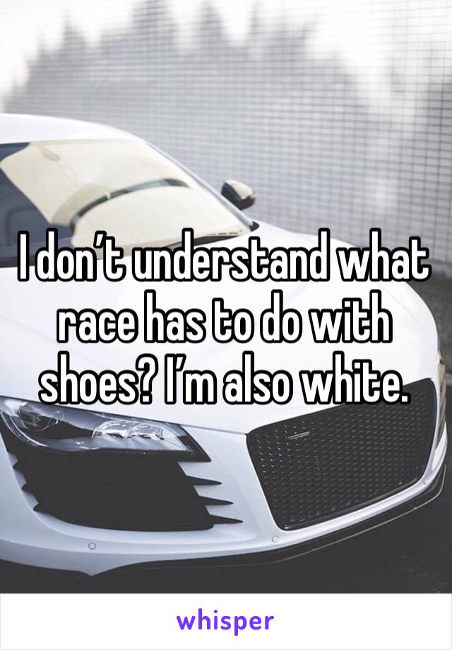 I don’t understand what race has to do with shoes? I’m also white. 