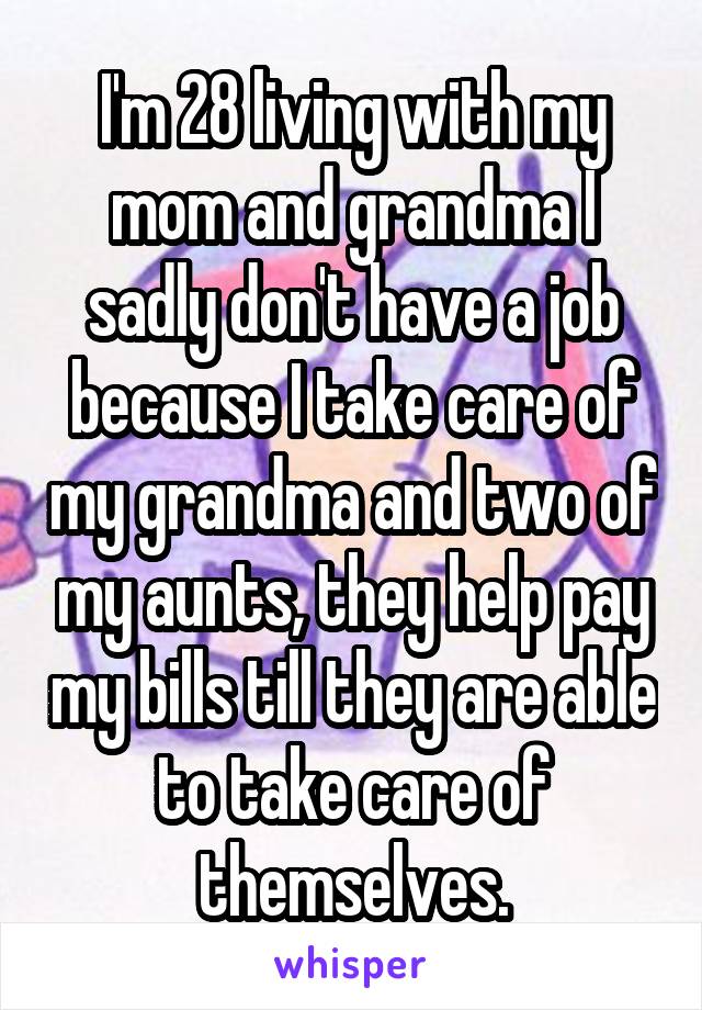 I'm 28 living with my mom and grandma I sadly don't have a job because I take care of my grandma and two of my aunts, they help pay my bills till they are able to take care of themselves.