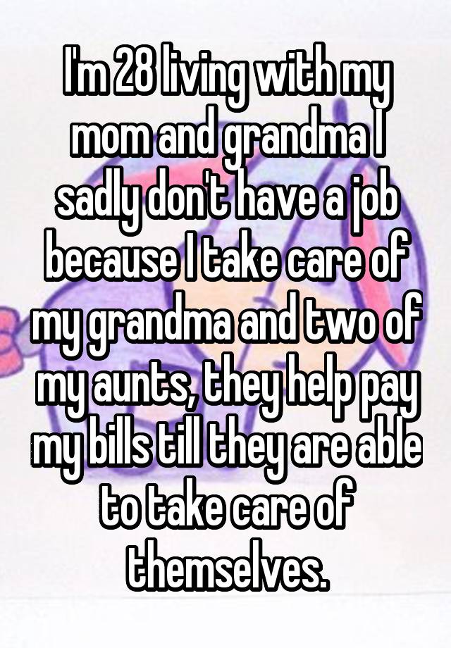 I'm 28 living with my mom and grandma I sadly don't have a job because I take care of my grandma and two of my aunts, they help pay my bills till they are able to take care of themselves.