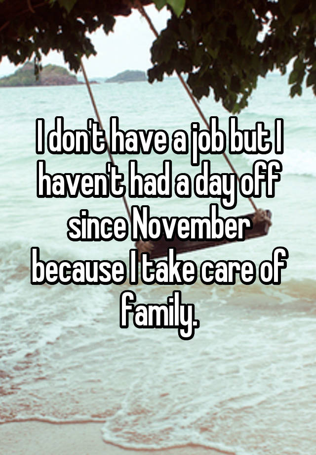 I don't have a job but I haven't had a day off since November because I take care of family.