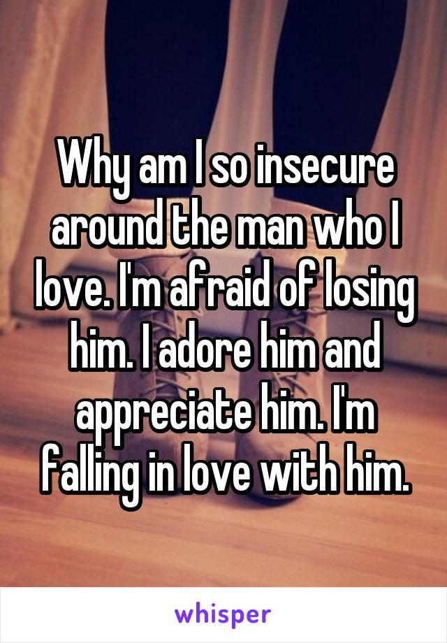 Why am I so insecure around the man who I love. I'm afraid of losing him. I adore him and appreciate him. I'm falling in love with him.