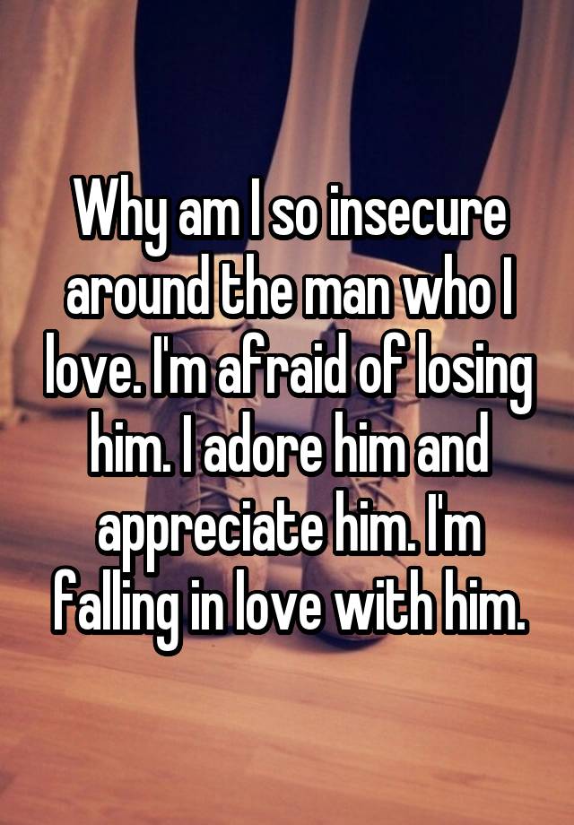 Why am I so insecure around the man who I love. I'm afraid of losing him. I adore him and appreciate him. I'm falling in love with him.