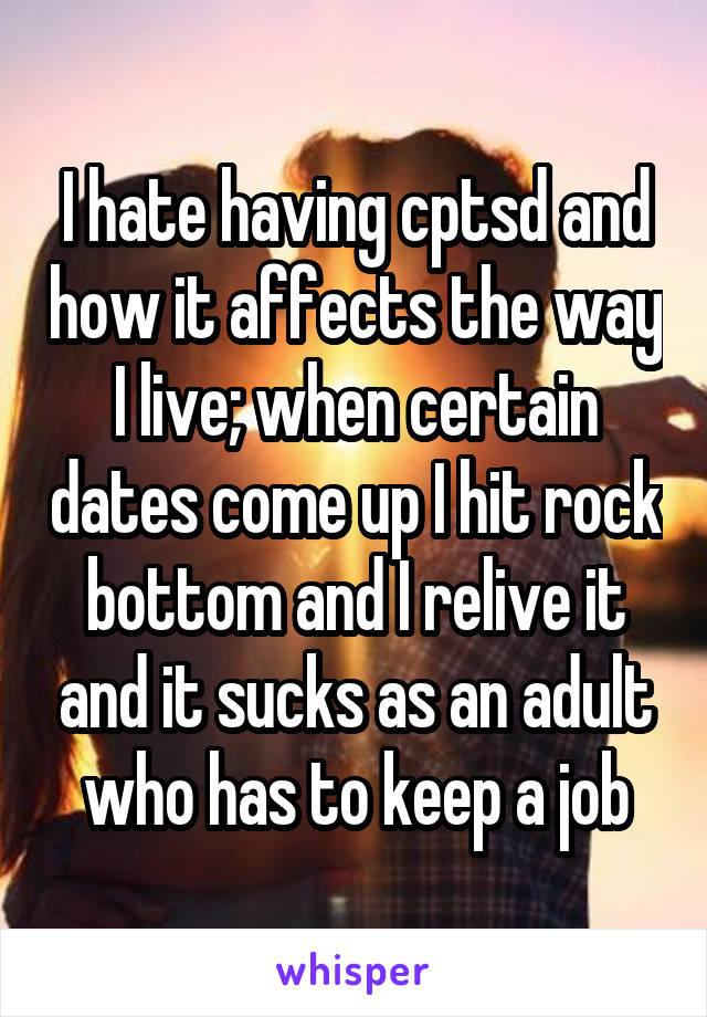 I hate having cptsd and how it affects the way I live; when certain dates come up I hit rock bottom and I relive it and it sucks as an adult who has to keep a job