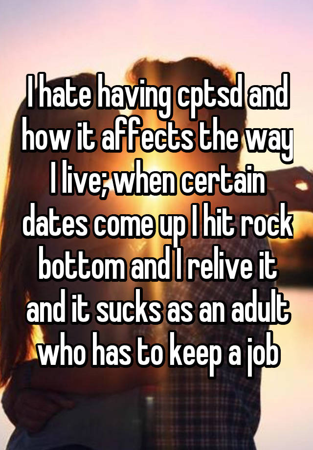 I hate having cptsd and how it affects the way I live; when certain dates come up I hit rock bottom and I relive it and it sucks as an adult who has to keep a job