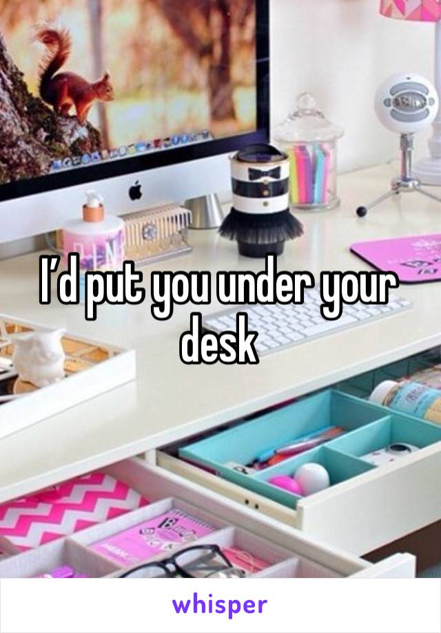 I’d put you under your desk 