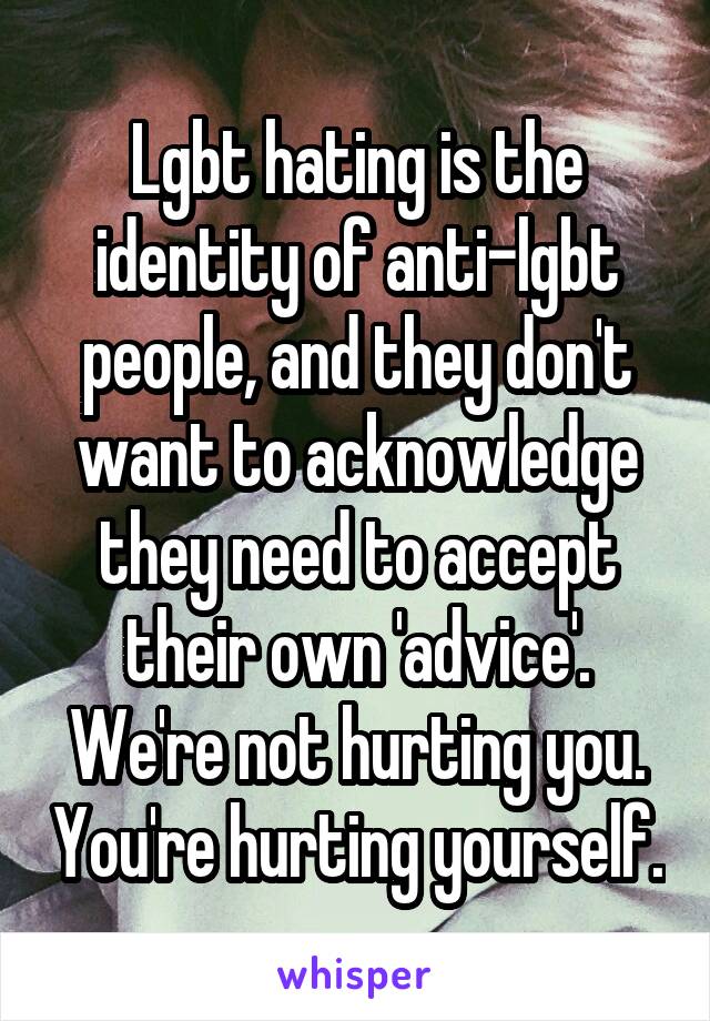 Lgbt hating is the identity of anti-lgbt people, and they don't want to acknowledge they need to accept their own 'advice'. We're not hurting you. You're hurting yourself.