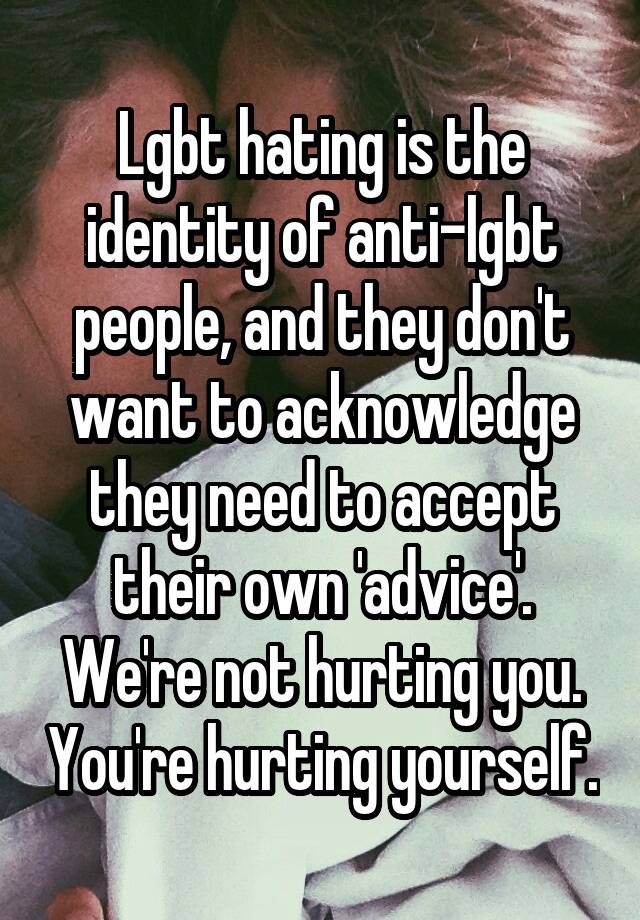 Lgbt hating is the identity of anti-lgbt people, and they don't want to acknowledge they need to accept their own 'advice'. We're not hurting you. You're hurting yourself.