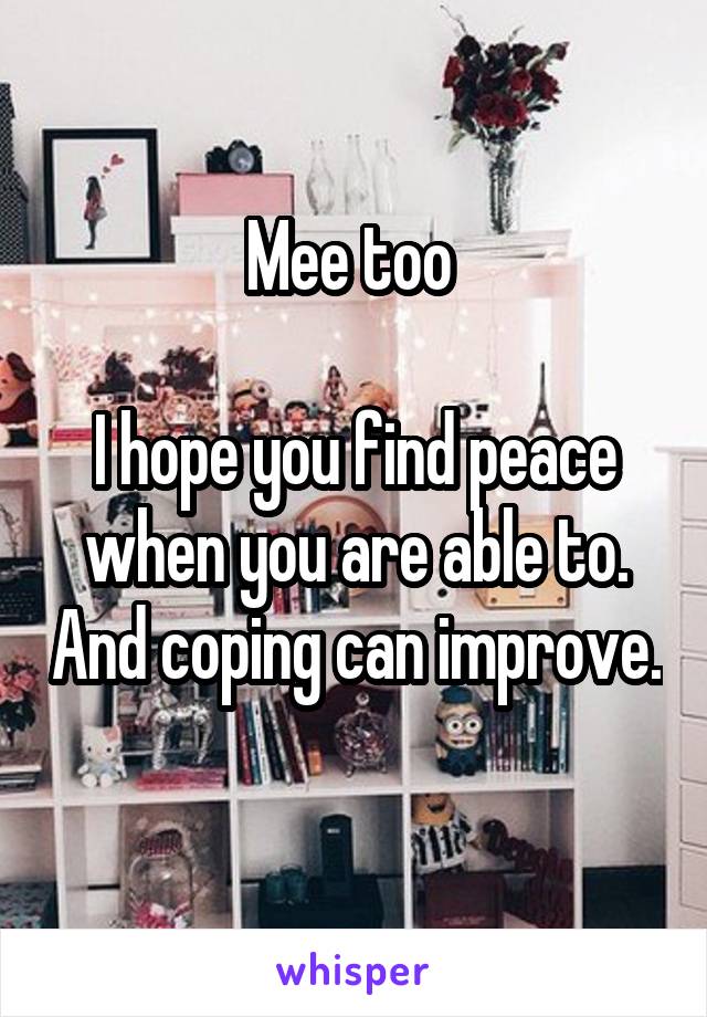 Mee too 

I hope you find peace when you are able to. And coping can improve. 