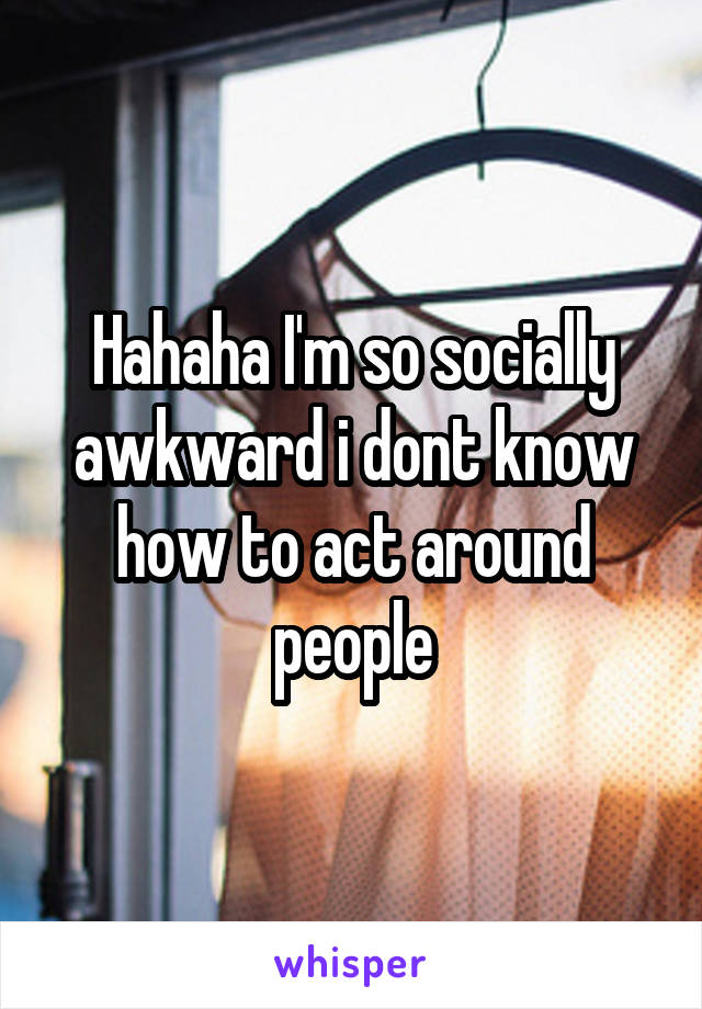 Hahaha I'm so socially awkward i dont know how to act around people