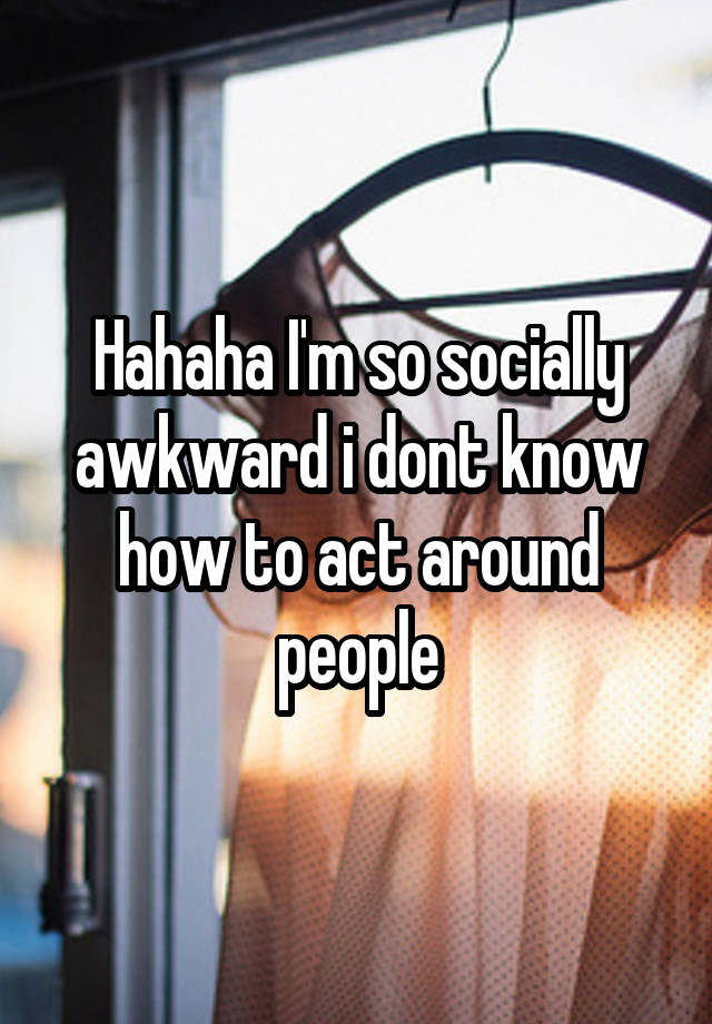 Hahaha I'm so socially awkward i dont know how to act around people