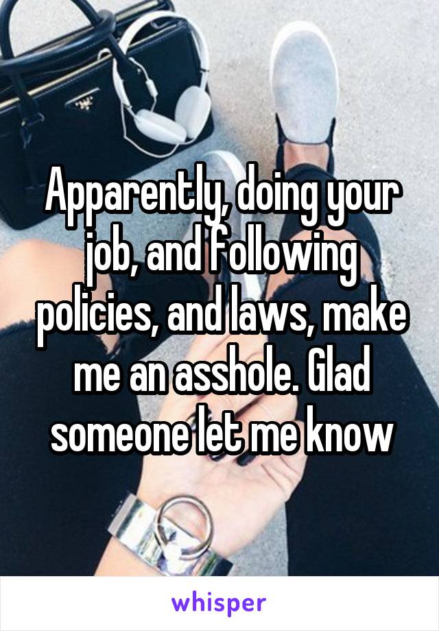 Apparently, doing your job, and following policies, and laws, make me an asshole. Glad someone let me know