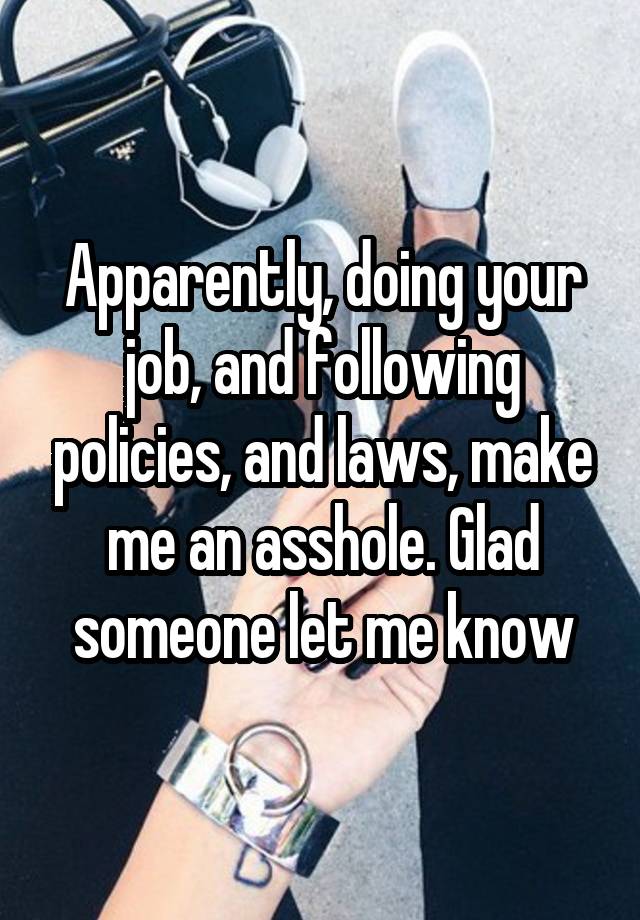 Apparently, doing your job, and following policies, and laws, make me an asshole. Glad someone let me know