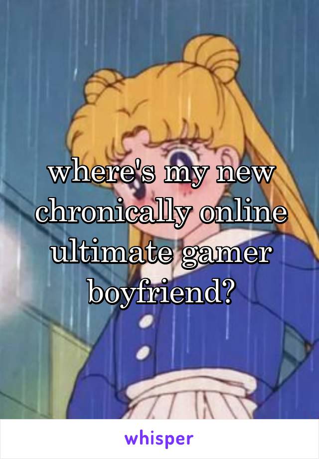 where's my new chronically online ultimate gamer boyfriend?