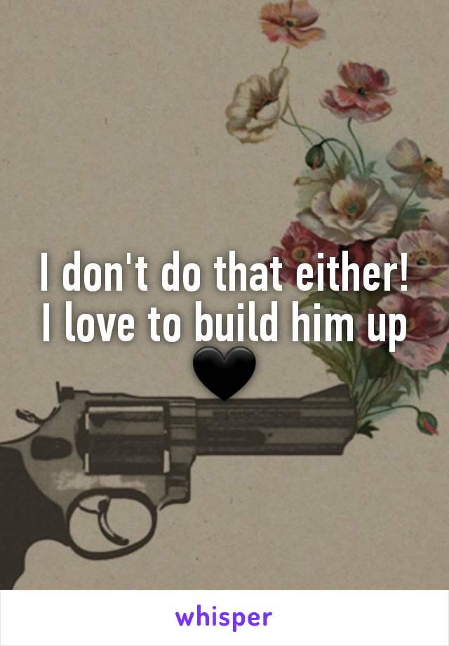 I don't do that either! I love to build him up 🖤