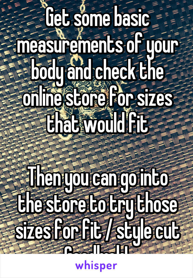 Get some basic measurements of your body and check the online store for sizes that would fit

Then you can go into the store to try those sizes for fit / style cut
Goodluck! 