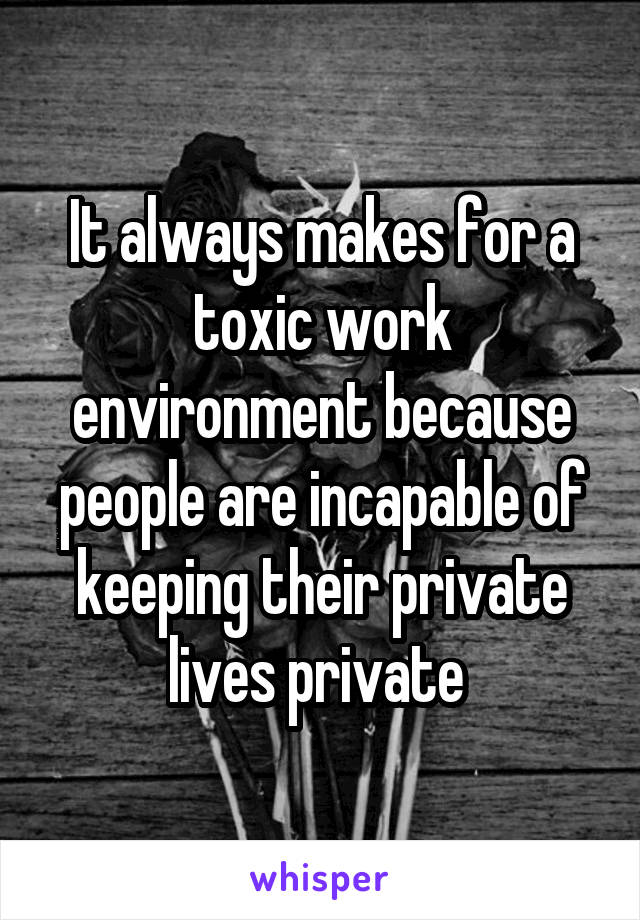 It always makes for a toxic work environment because people are incapable of keeping their private lives private 