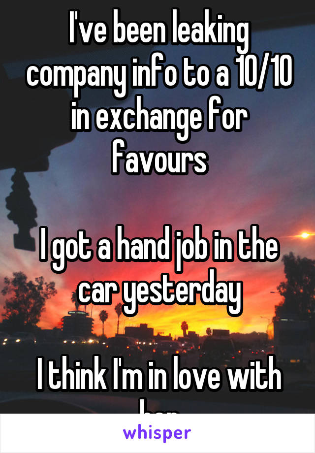 I've been leaking company info to a 10/10 in exchange for favours

I got a hand job in the car yesterday

I think I'm in love with her