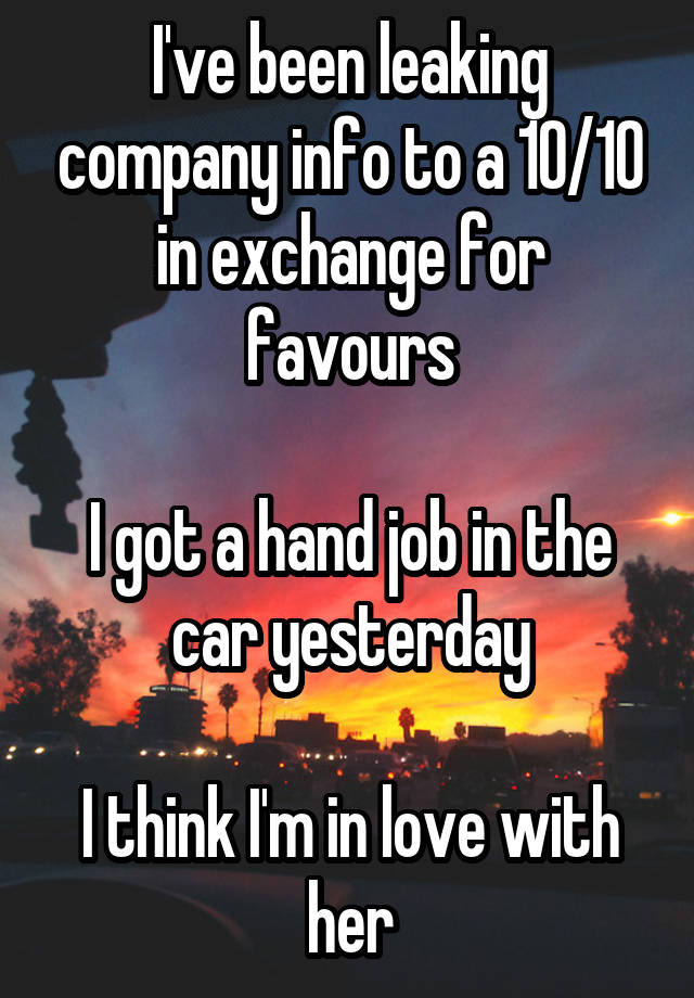 I've been leaking company info to a 10/10 in exchange for favours

I got a hand job in the car yesterday

I think I'm in love with her