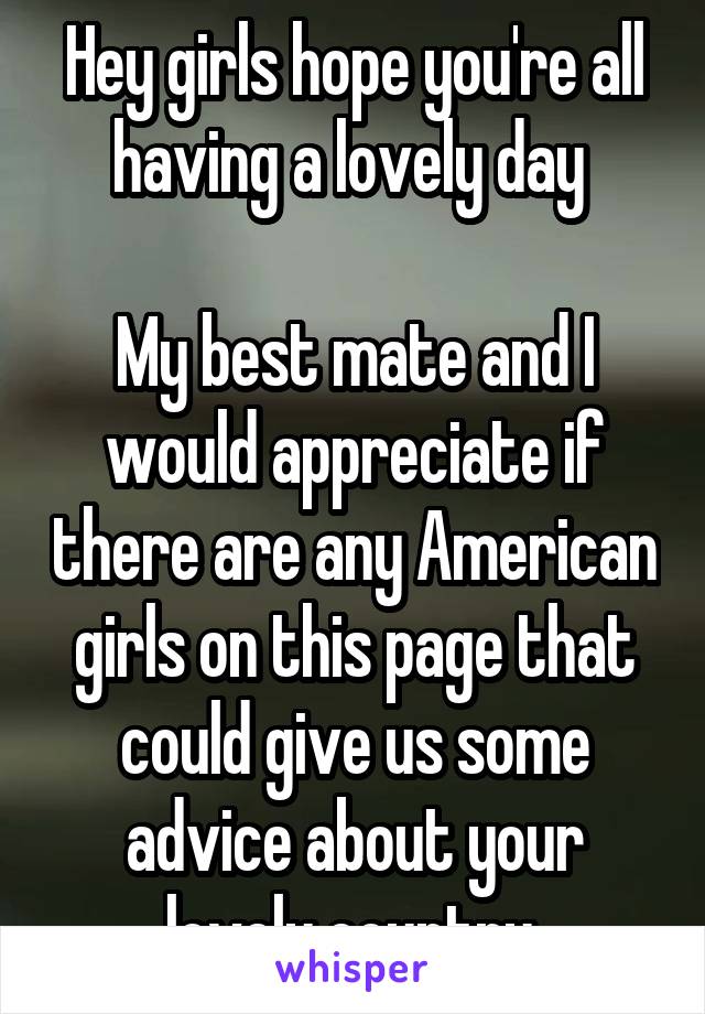 Hey girls hope you're all having a lovely day 

My best mate and I would appreciate if there are any American girls on this page that could give us some advice about your lovely country.