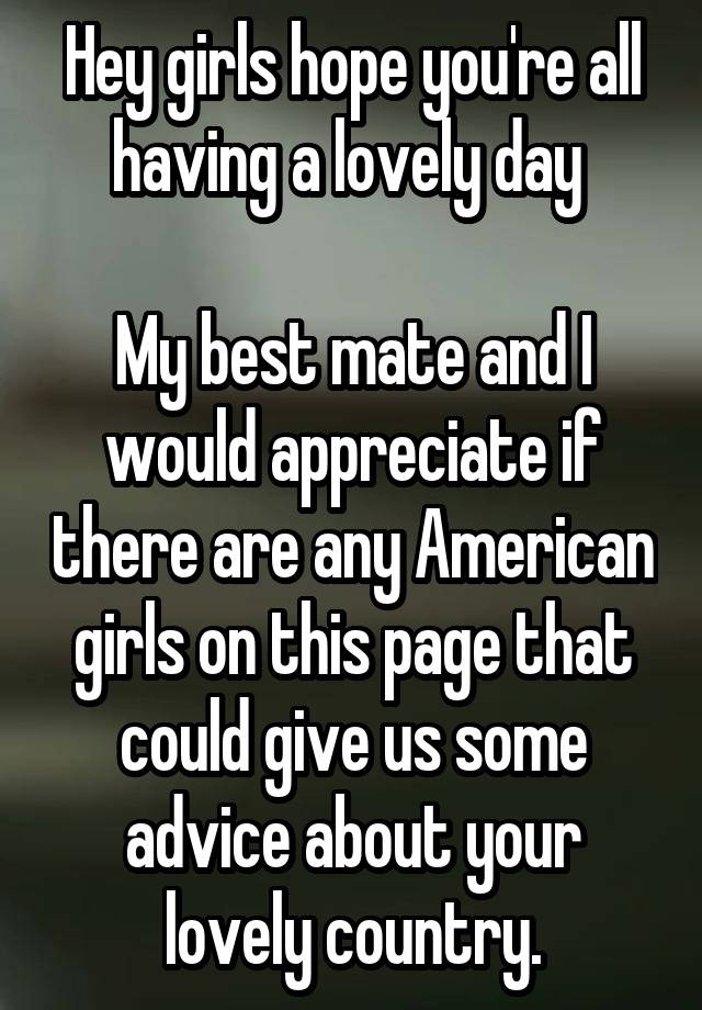 Hey girls hope you're all having a lovely day 

My best mate and I would appreciate if there are any American girls on this page that could give us some advice about your lovely country.