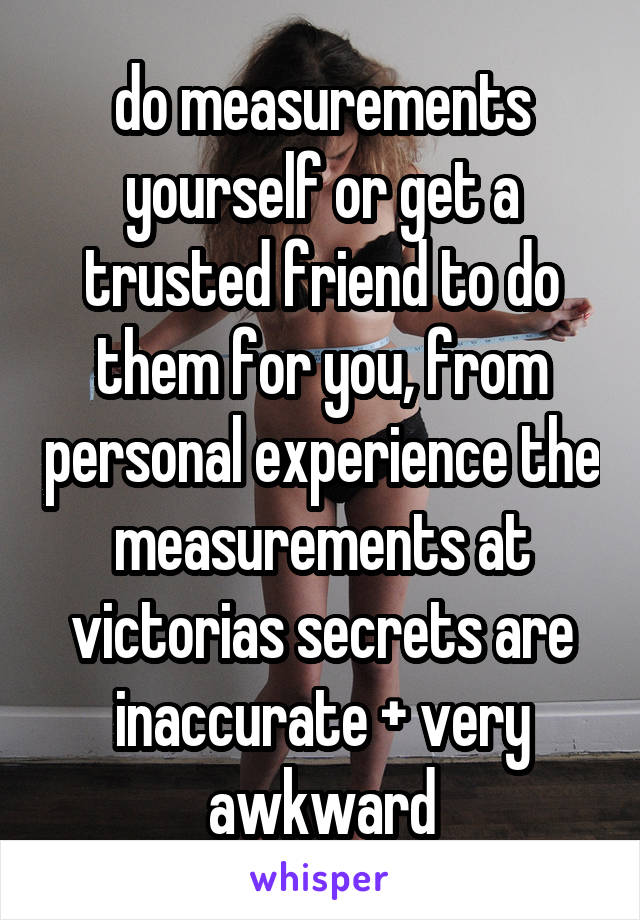 do measurements yourself or get a trusted friend to do them for you, from personal experience the measurements at victorias secrets are inaccurate + very awkward