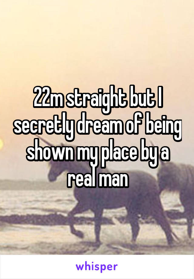 22m straight but I secretly dream of being shown my place by a real man