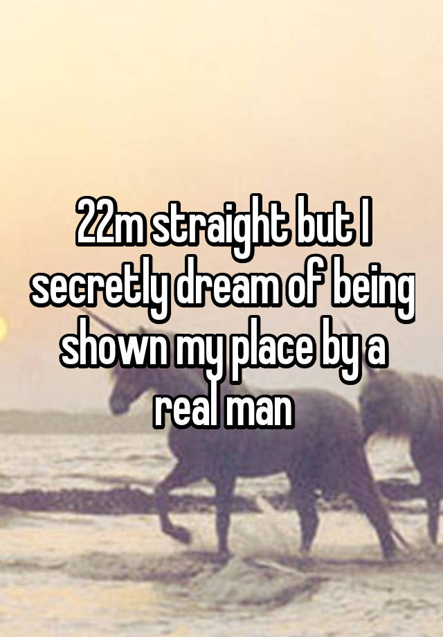 22m straight but I secretly dream of being shown my place by a real man