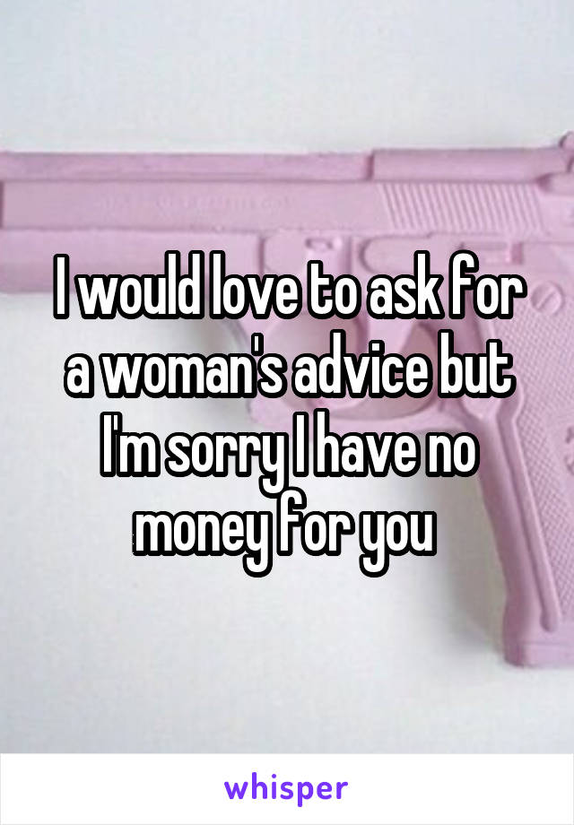 I would love to ask for a woman's advice but I'm sorry I have no money for you 