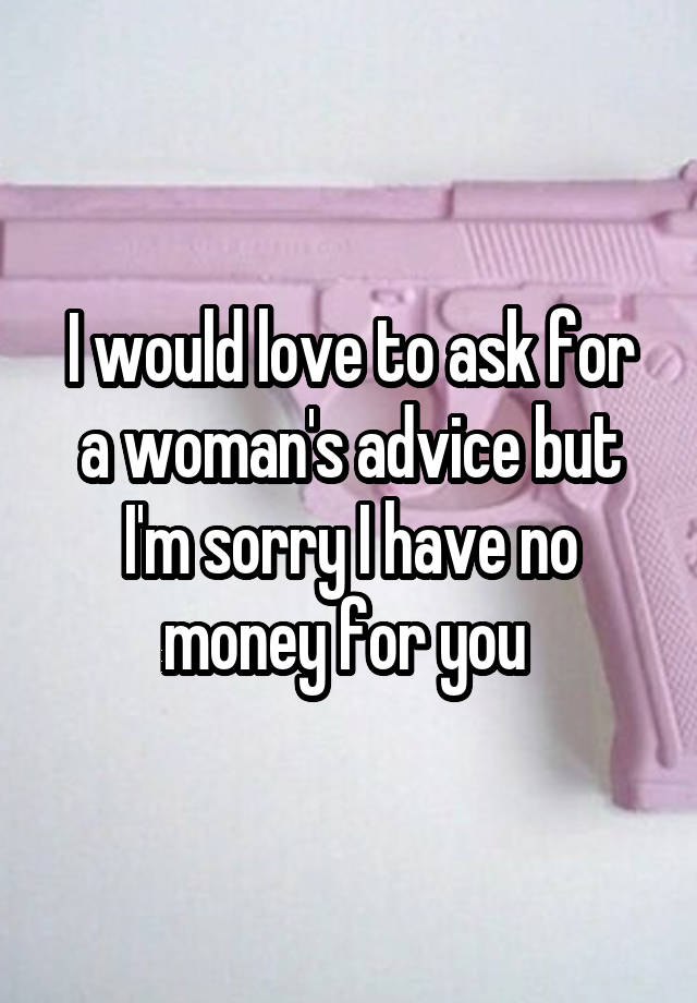 I would love to ask for a woman's advice but I'm sorry I have no money for you 