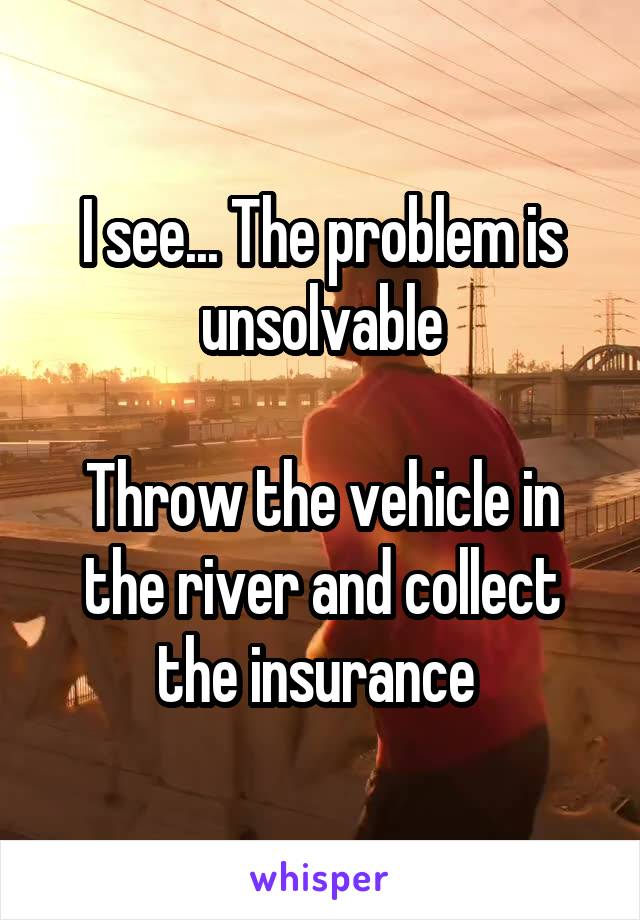 I see... The problem is unsolvable

Throw the vehicle in the river and collect the insurance 